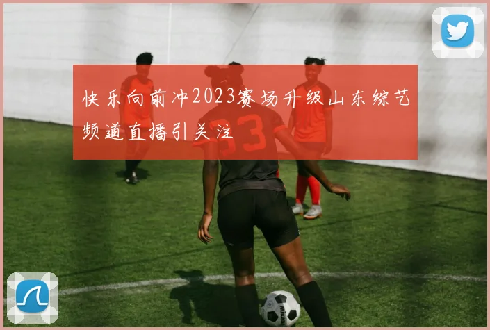快乐向前冲2023赛场升级山东综艺频道直播引关注
