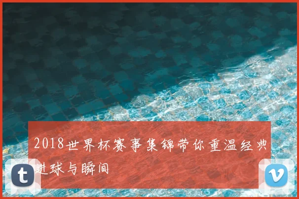 2018世界杯赛事集锦带你重温经典进球与瞬间