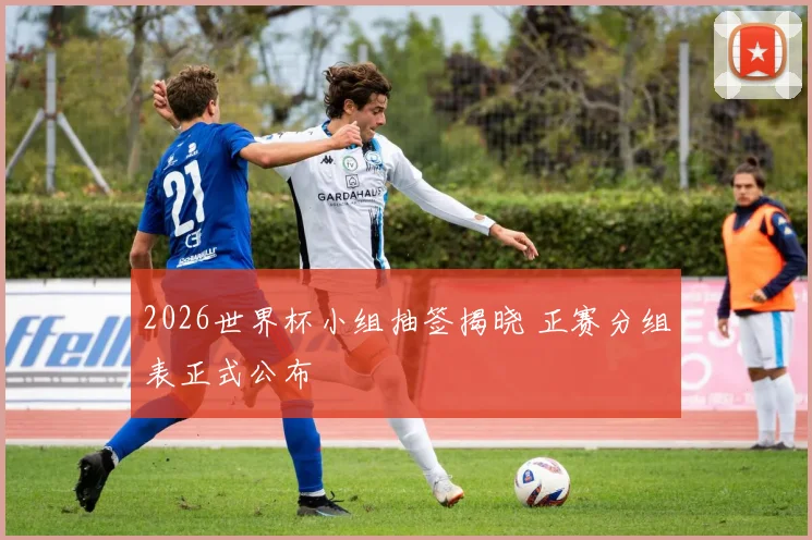 2026世界杯小组抽签揭晓 正赛分组表正式公布