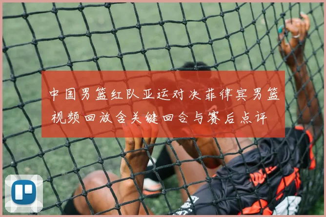 中国男篮红队亚运对决菲律宾男篮 视频回放含关键回合与赛后点评