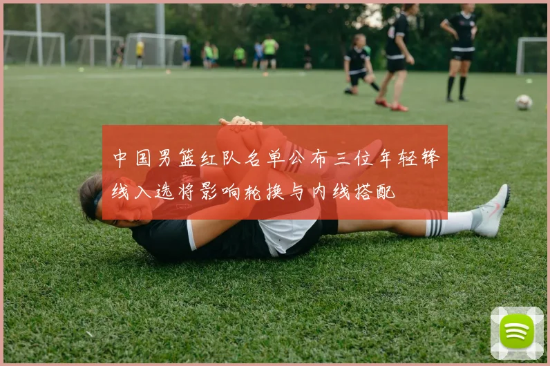 中国男篮红队名单公布三位年轻锋线入选将影响轮换与内线搭配
