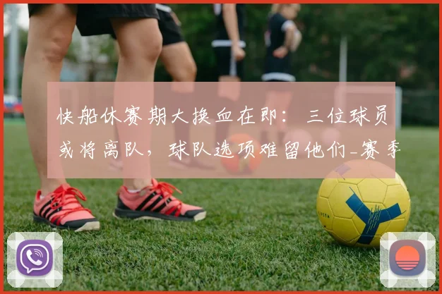快船休赛期大换血在即：三位球员或将离队，球队选项难留他们_赛季_交易_阵容