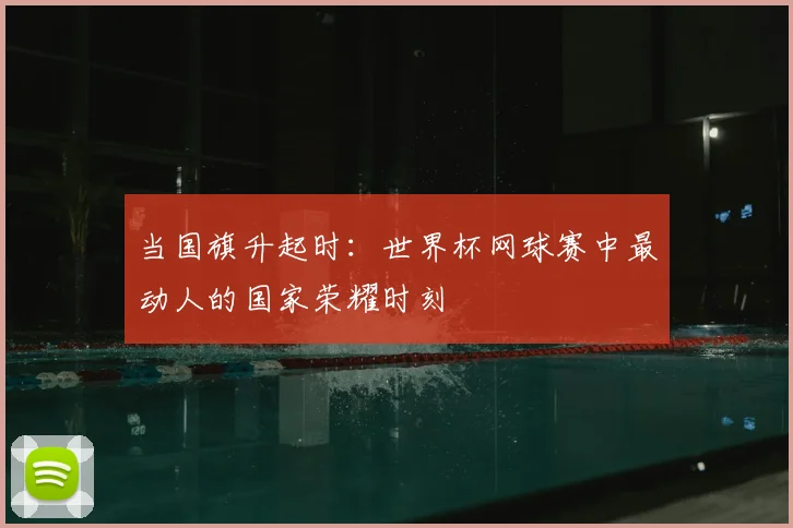 当国旗升起时:世界杯网球赛中最动人的国家荣耀时刻