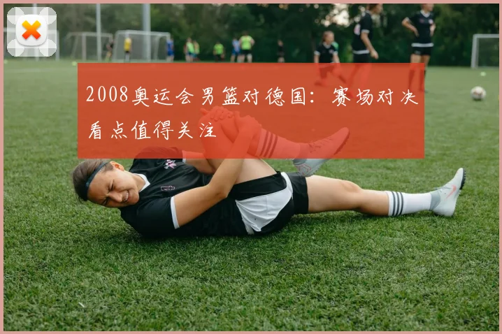 2008奥运会男篮对德国:赛场对决看点值得关注